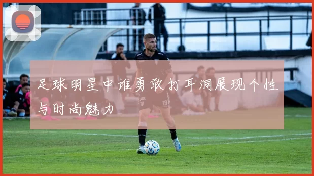 足球明星中谁勇敢打耳洞展现个性与时尚魅力