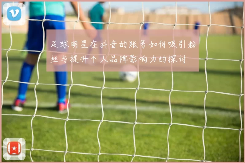 足球明星在抖音的账号如何吸引粉丝与提升个人品牌影响力的探讨
