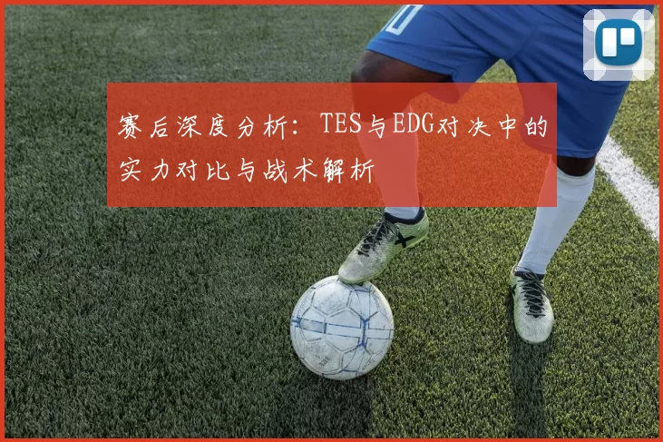 赛后深度分析：TES与EDG对决中的实力对比与战术解析