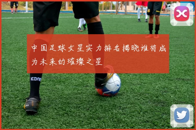 中国足球女星实力排名揭晓谁将成为未来的璀璨之星
