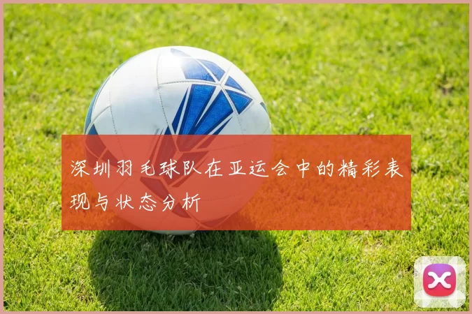 深圳羽毛球队在亚运会中的精彩表现与状态分析