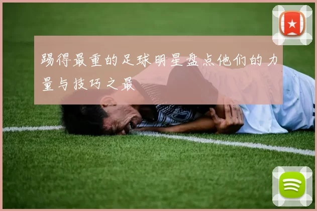 踢得最重的足球明星盘点他们的力量与技巧之最
