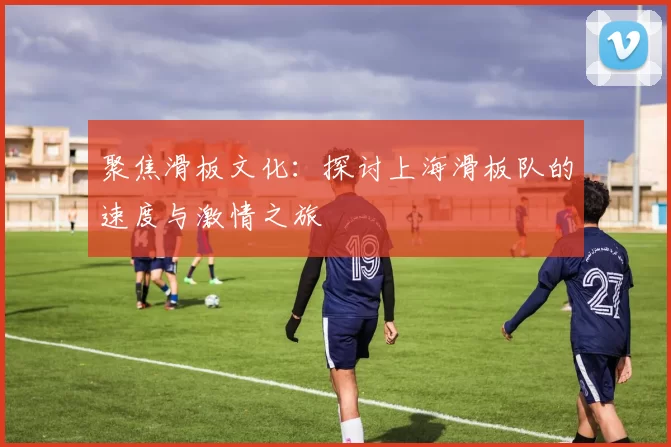 聚焦滑板文化：探讨上海滑板队的速度与激情之旅