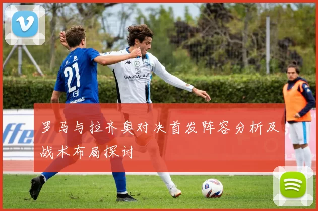 罗马与拉齐奥对决首发阵容分析及战术布局探讨