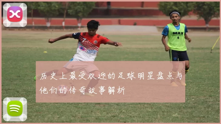 历史上最受欢迎的足球明星盘点与他们的传奇故事解析