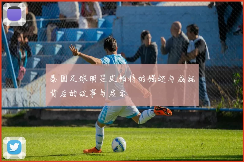 泰国足球明星皮帕特的崛起与成就背后的故事与启示