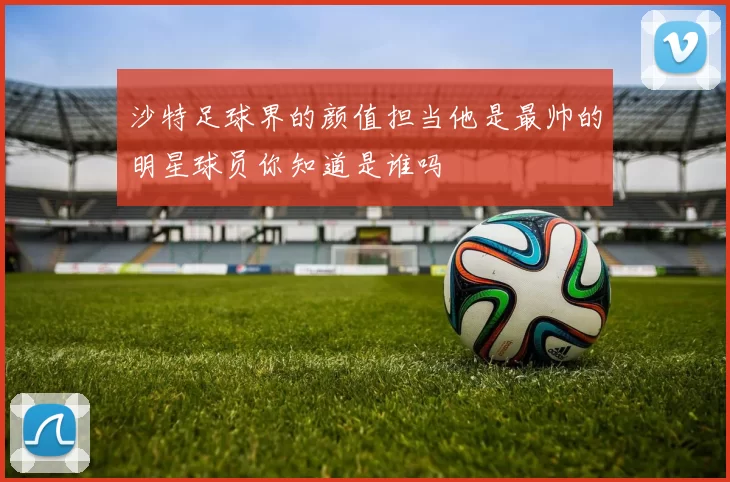 沙特足球界的颜值担当他是最帅的明星球员你知道是谁吗