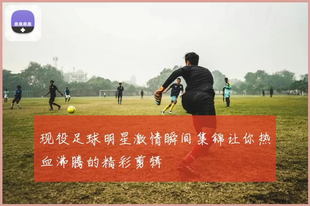 现役足球明星激情瞬间集锦让你热血沸腾的精彩剪辑
