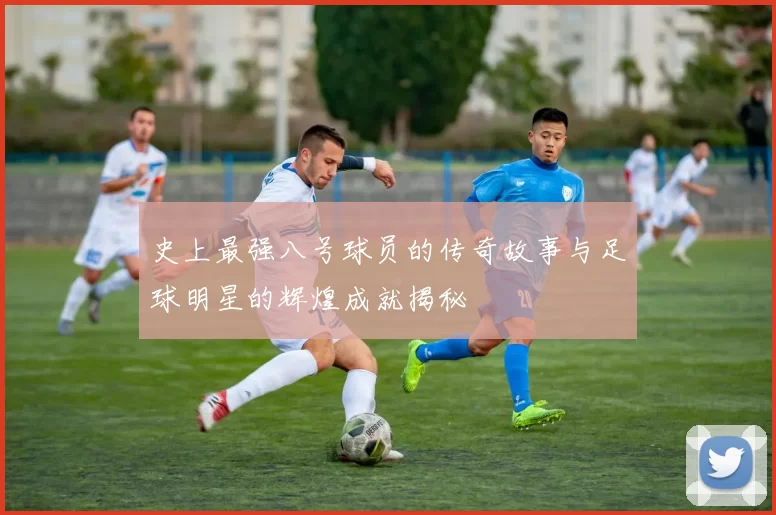 史上最强八号球员的传奇故事与足球明星的辉煌成就揭秘