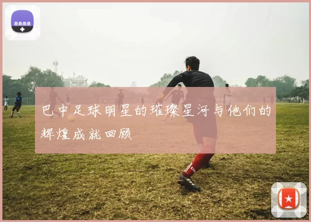 巴中足球明星的璀璨星河与他们的辉煌成就回顾