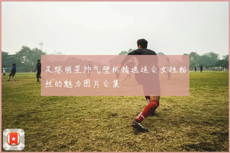 足球明星帅气壁纸精选适合女性粉丝的魅力图片合集