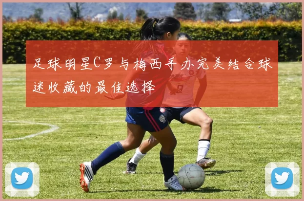 足球明星C罗与梅西手办完美结合球迷收藏的最佳选择