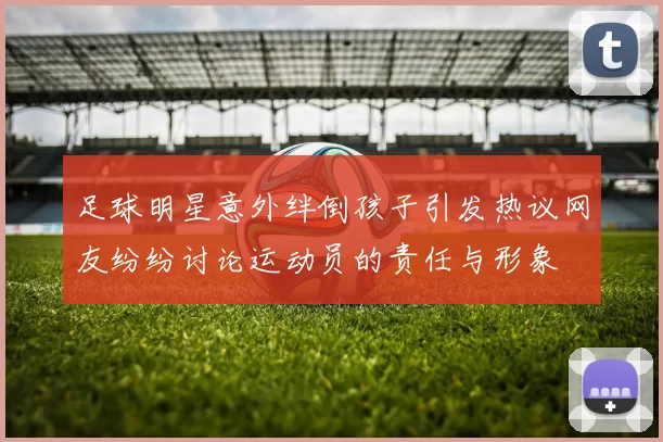 足球明星意外绊倒孩子引发热议网友纷纷讨论运动员的责任与形象