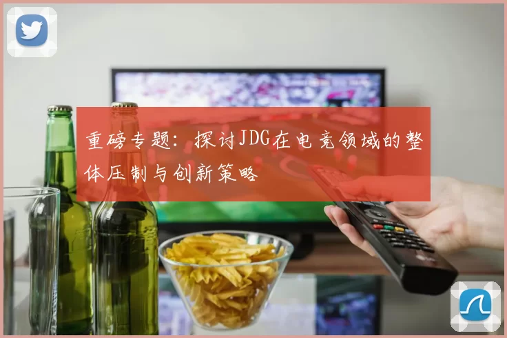 重磅专题：探讨JDG在电竞领域的整体压制与创新策略