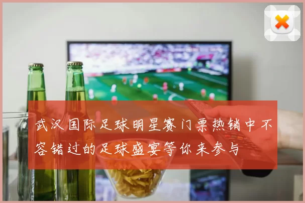 武汉国际足球明星赛门票热销中不容错过的足球盛宴等你来参与