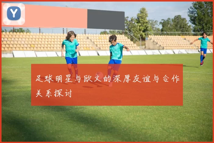 足球明星与欧文的深厚友谊与合作关系探讨
