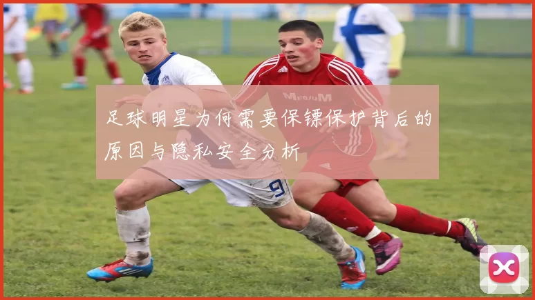 足球明星为何需要保镖保护背后的原因与隐私安全分析