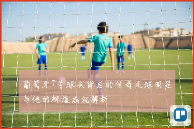 葡萄牙7号球衣背后的传奇足球明星与他的辉煌成就解析