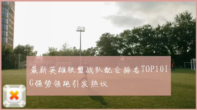 最新英雄联盟战队配合排名TOP10IG强势领跑引发热议