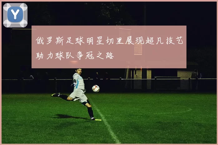 俄罗斯足球明星切里展现超凡技艺助力球队争冠之路