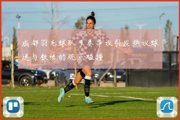 成都羽毛球队节奏争议引发热议球迷与教练的观点碰撞