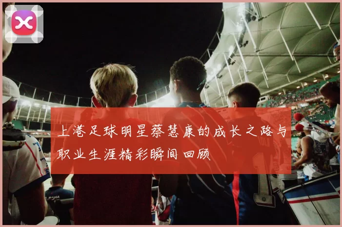 上港足球明星蔡慧康的成长之路与职业生涯精彩瞬间回顾