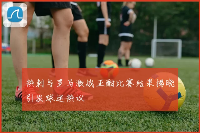 热刺与罗马激战正酣比赛结果揭晓引发球迷热议