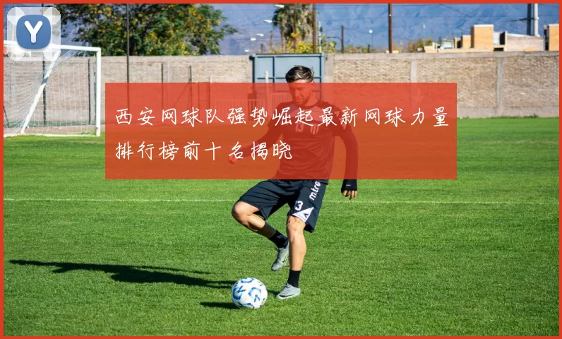 西安网球队强势崛起最新网球力量排行榜前十名揭晓