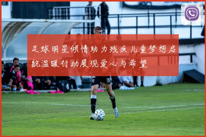 足球明星倾情助力残疾儿童梦想启航温暖行动展现爱心与希望
