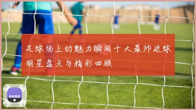 足球场上的魅力瞬间十大最帅进球明星盘点与精彩回顾