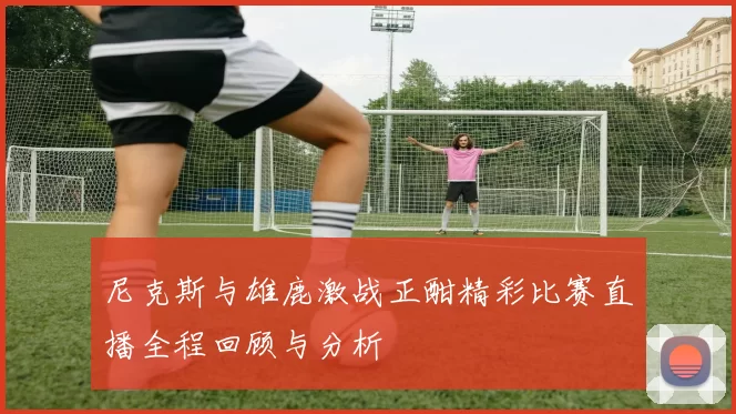 尼克斯与雄鹿激战正酣精彩比赛直播全程回顾与分析
