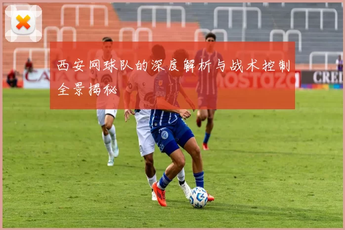 西安网球队的深度解析与战术控制全景揭秘
