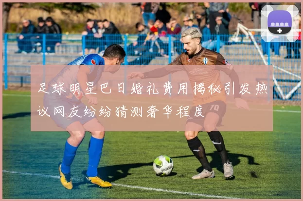 足球明星巴日婚礼费用揭秘引发热议网友纷纷猜测奢华程度